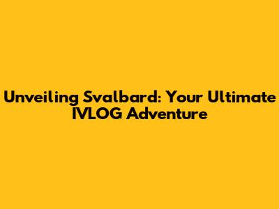 Unveiling Svalbard: Your Ultimate IVLOG Adventure