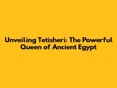 Unveiling Tetisheri: The Powerful Queen of Ancient Egypt