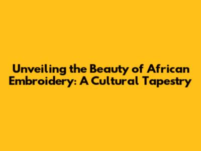 Unveiling the Beauty of African Embroidery: A Cultural Tapestry
