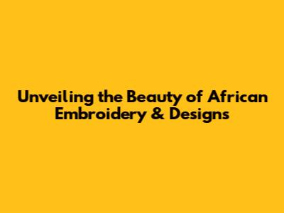 Unveiling the Beauty of African Embroidery & Designs