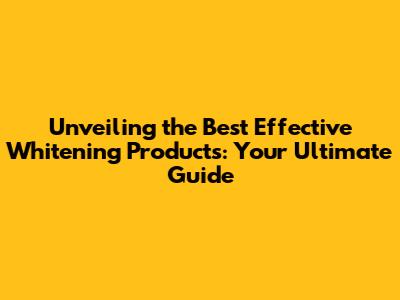 Unveiling the Best Effective Whitening Products: Your Ultimate Guide
