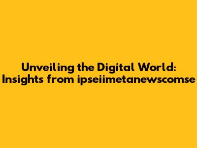 Unveiling the Digital World: Insights from ipseiimetanewscomse