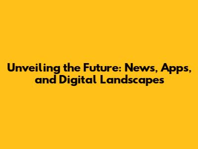 Unveiling the Future: News, Apps, and Digital Landscapes