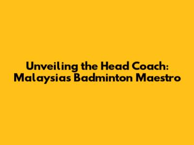 Unveiling the Head Coach: Malaysia's Badminton Maestro