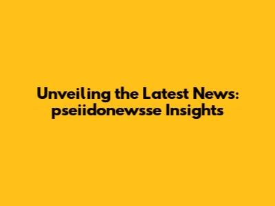 Unveiling the Latest News: pseiidonewsse Insights