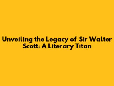 Unveiling the Legacy of Sir Walter Scott: A Literary Titan