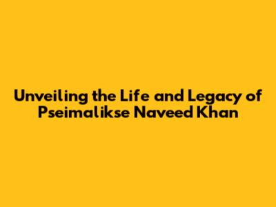 Unveiling the Life and Legacy of Pseimalikse Naveed Khan