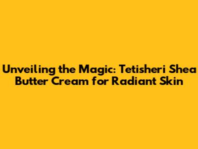 Unveiling the Magic: Tetisheri Shea Butter Cream for Radiant Skin