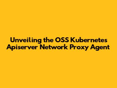 Unveiling the OSS Kubernetes Apiserver Network Proxy Agent