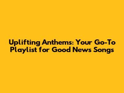Uplifting Anthems: Your Go-To Playlist for Good News Songs