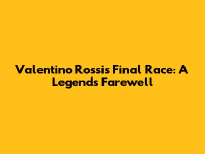 Valentino Rossi's Final Race: A Legend's Farewell