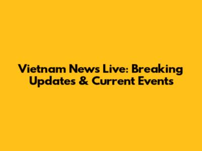 Vietnam News Live: Breaking Updates & Current Events