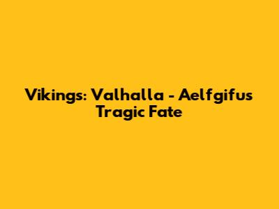 Vikings: Valhalla - Aelfgifu's Tragic Fate