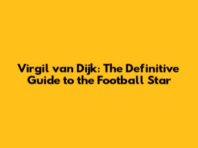 Virgil van Dijk: The Definitive Guide to the Football Star