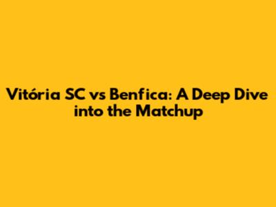 Vitória SC vs Benfica: A Deep Dive into the Matchup