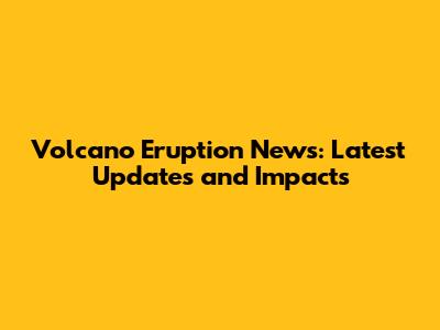 Volcano Eruption News: Latest Updates and Impacts