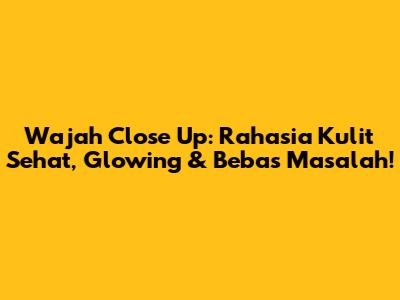 Wajah Close Up: Rahasia Kulit Sehat, Glowing & Bebas Masalah!