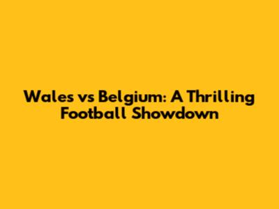 Wales vs Belgium: A Thrilling Football Showdown