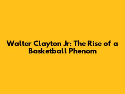Walter Clayton Jr: The Rise of a Basketball Phenom