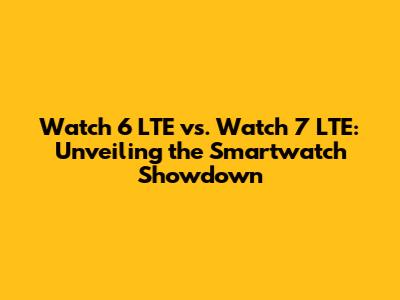 Watch 6 LTE vs. Watch 7 LTE: Unveiling the Smartwatch Showdown