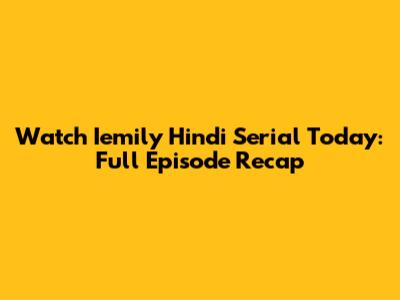 Watch Iemily Hindi Serial Today: Full Episode Recap