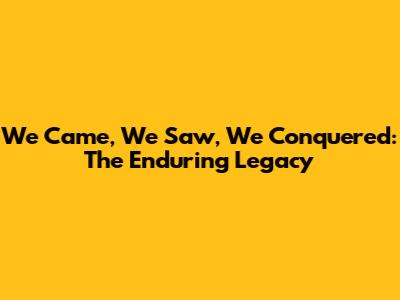 We Came, We Saw, We Conquered: The Enduring Legacy