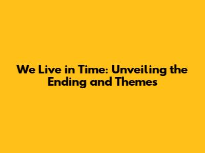 We Live in Time: Unveiling the Ending and Themes