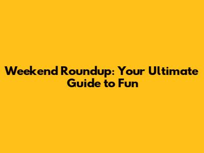 Weekend Roundup: Your Ultimate Guide to Fun