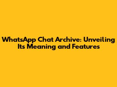 WhatsApp Chat Archive: Unveiling Its Meaning and Features