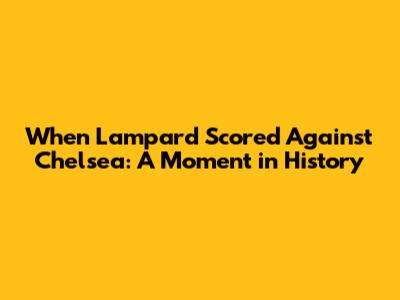 When Lampard Scored Against Chelsea: A Moment in History