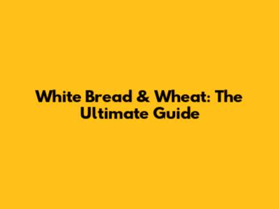 White Bread & Wheat: The Ultimate Guide