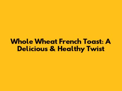 Whole Wheat French Toast: A Delicious & Healthy Twist