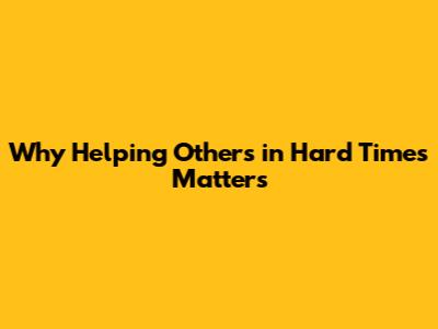 Why Helping Others in Hard Times Matters