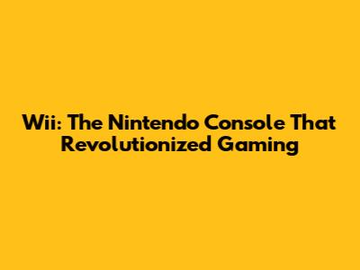 Wii: The Nintendo Console That Revolutionized Gaming