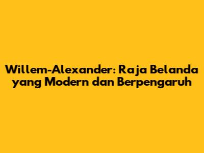Willem-Alexander: Raja Belanda yang Modern dan Berpengaruh