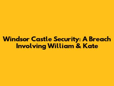 Windsor Castle Security: A Breach Involving William & Kate