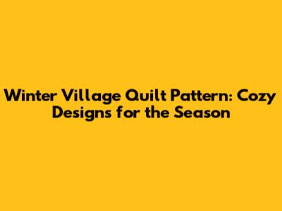Winter Village Quilt Pattern: Cozy Designs for the Season