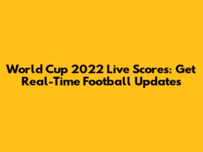 World Cup 2022 Live Scores: Get Real-Time Football Updates
