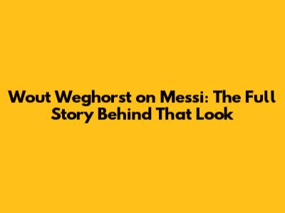Wout Weghorst on Messi: The Full Story Behind *That* Look