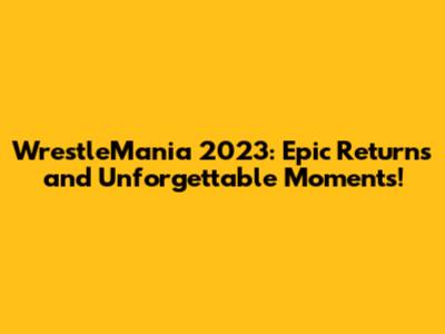 WrestleMania 2023: Epic Returns and Unforgettable Moments!