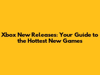 Xbox New Releases: Your Guide to the Hottest New Games