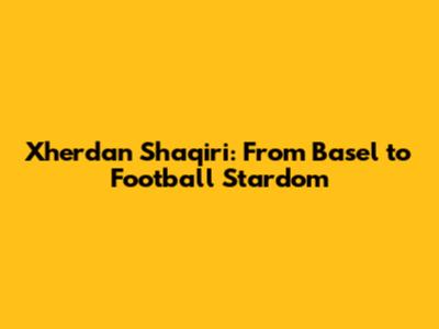 Xherdan Shaqiri: From Basel to Football Stardom