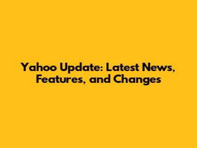 Yahoo Update: Latest News, Features, and Changes