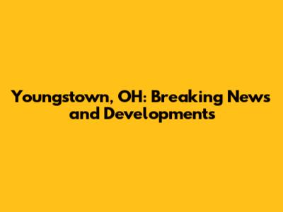 Youngstown, OH: Breaking News and Developments