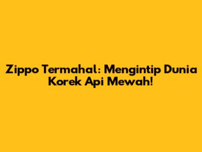 Zippo Termahal: Mengintip Dunia Korek Api Mewah!