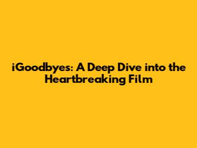 iGoodbyes: A Deep Dive into the Heartbreaking Film