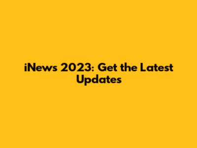 iNews 2023: Get the Latest Updates