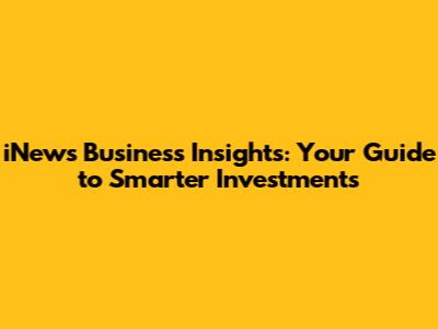 iNews Business Insights: Your Guide to Smarter Investments
