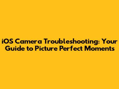 iOS Camera Troubleshooting: Your Guide to Picture Perfect Moments