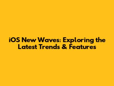 iOS New Waves: Exploring the Latest Trends & Features